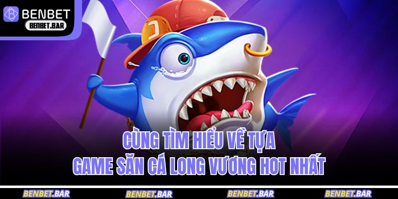 Cùng tìm hiểu về tựa game săn cá Long Vương hot nhất 
